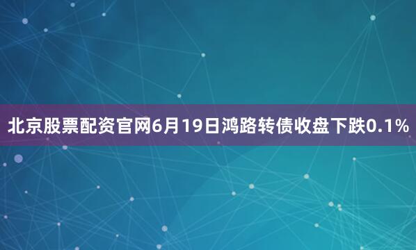 北京股票配资官网6月19日鸿路转债收盘下跌0.1%