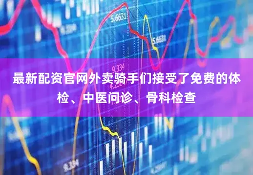 最新配资官网外卖骑手们接受了免费的体检、中医问诊、骨科检查
