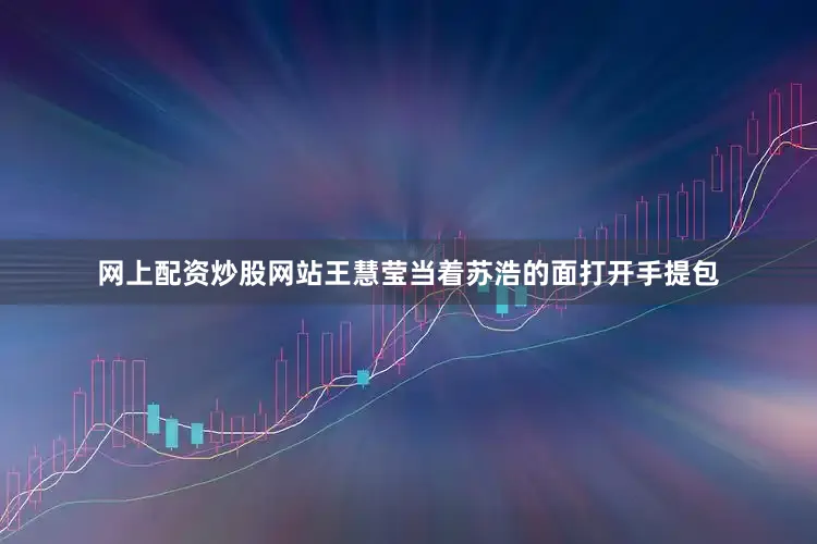 网上配资炒股网站　　王慧莹当着苏浩的面打开手提包