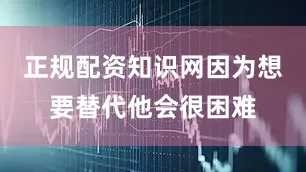 正规配资知识网因为想要替代他会很困难