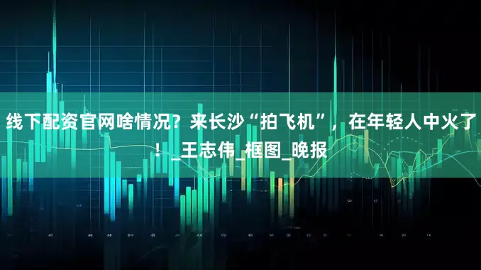 线下配资官网啥情况？来长沙“拍飞机”，在年轻人中火了！_王志伟_框图_晚报