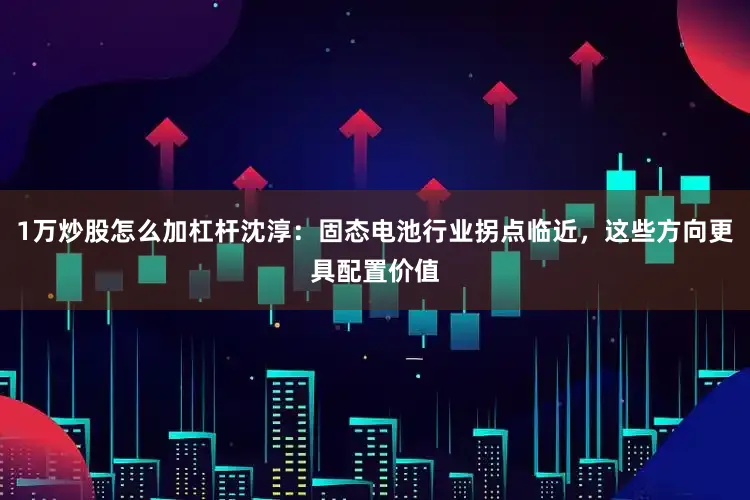 1万炒股怎么加杠杆沈淳：固态电池行业拐点临近，这些方向更具配置价值