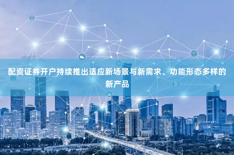 配资证券开户持续推出适应新场景与新需求、功能形态多样的新产品