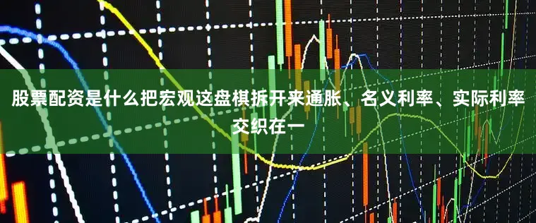 股票配资是什么把宏观这盘棋拆开来通胀、名义利率、实际利率交织在一