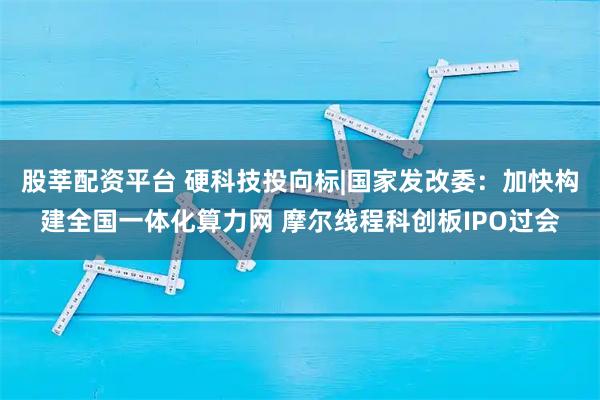 股莘配资平台 硬科技投向标|国家发改委：加快构建全国一体化算力网 摩尔线程科创板IPO过会