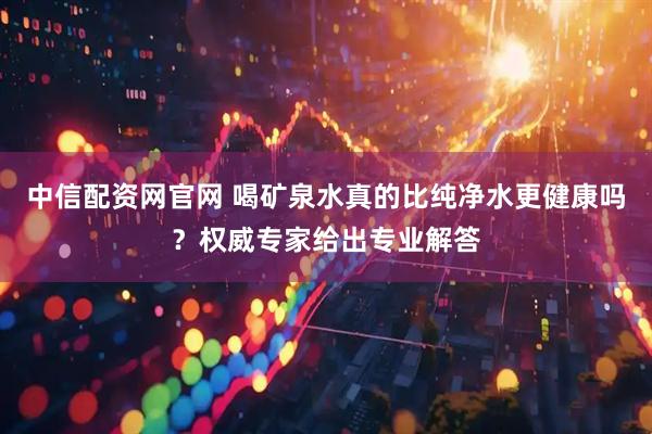 中信配资网官网 喝矿泉水真的比纯净水更健康吗？权威专家给出专业解答