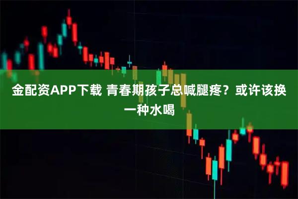 金配资APP下载 青春期孩子总喊腿疼？或许该换一种水喝