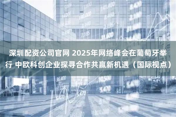 深圳配资公司官网 2025年网络峰会在葡萄牙举行 中欧科创企业探寻合作共赢新机遇（国际视点）