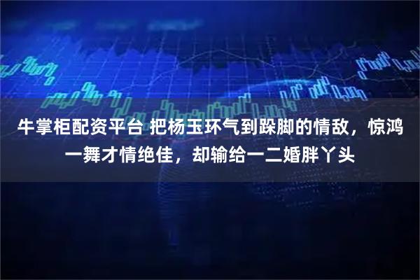 牛掌柜配资平台 把杨玉环气到跺脚的情敌，惊鸿一舞才情绝佳，却输给一二婚胖丫头
