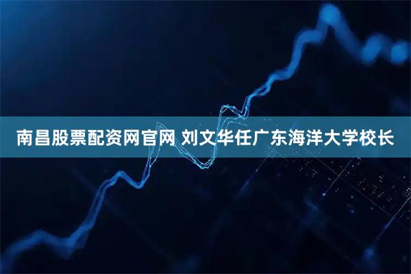 南昌股票配资网官网 刘文华任广东海洋大学校长