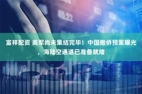 富祥配资 美军尚未集结完毕！中国撤侨预案曝光，海陆空通道已准备就绪