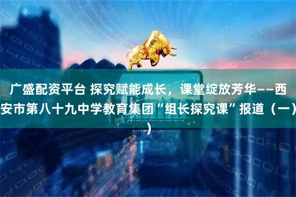广盛配资平台 探究赋能成长，课堂绽放芳华——西安市第八十九中学教育集团“组长探究课”报道（一）