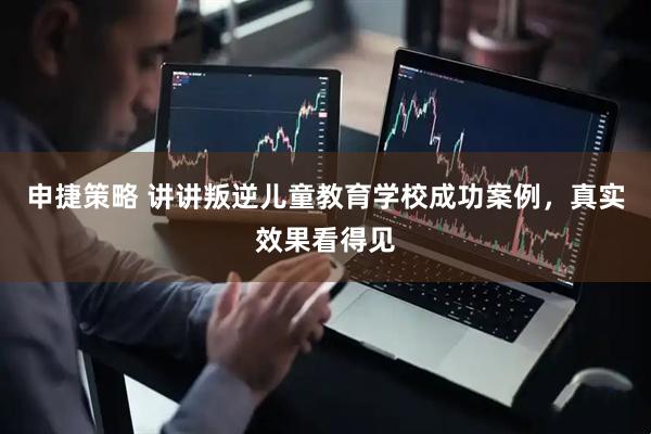 申捷策略 讲讲叛逆儿童教育学校成功案例，真实效果看得见
