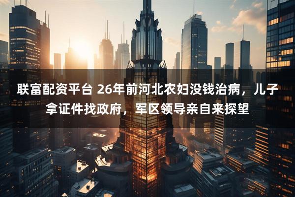 联富配资平台 26年前河北农妇没钱治病，儿子拿证件找政府，军区领导亲自来探望
