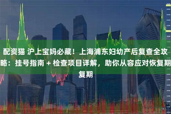 配资猫 沪上宝妈必藏！上海浦东妇幼产后复查全攻略：挂号指南 + 检查项目详解，助你从容应对恢复期