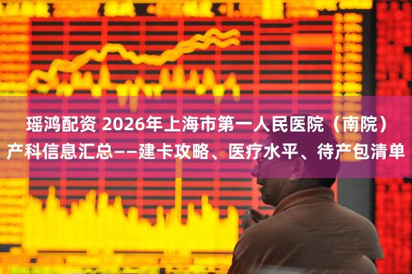 瑶鸿配资 2026年上海市第一人民医院（南院）产科信息汇总——建卡攻略、医疗水平、待产包清单