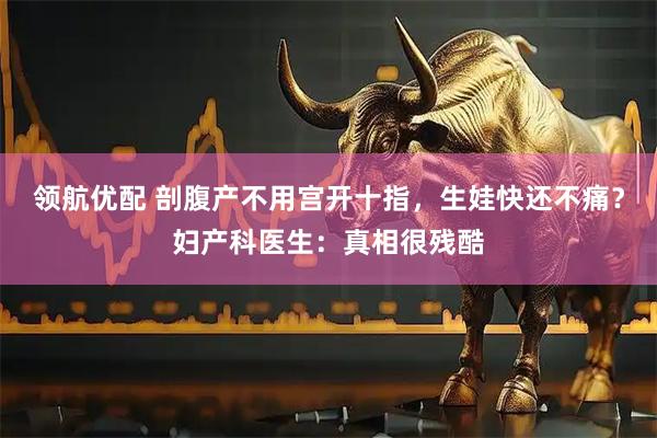 领航优配 剖腹产不用宫开十指，生娃快还不痛？妇产科医生：真相很残酷