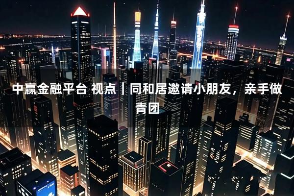 中赢金融平台 视点｜同和居邀请小朋友，亲手做青团
