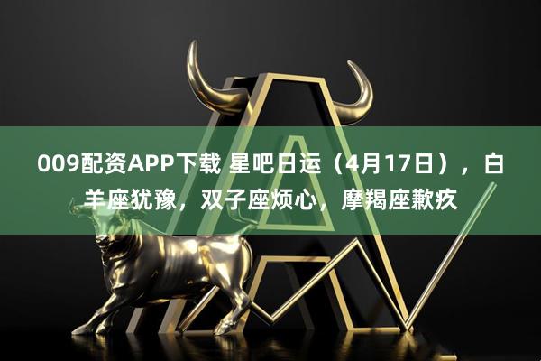 009配资APP下载 星吧日运（4月17日），白羊座犹豫，双子座烦心，摩羯座歉疚