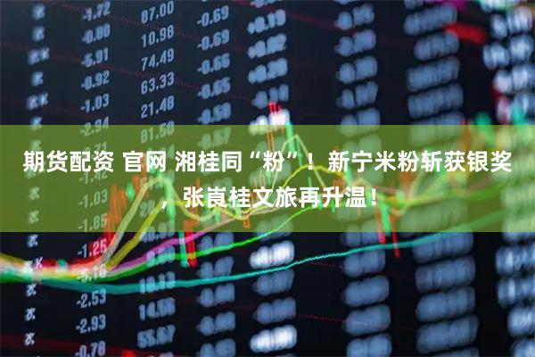 期货配资 官网 湘桂同“粉”！新宁米粉斩获银奖，张崀桂文旅再升温！