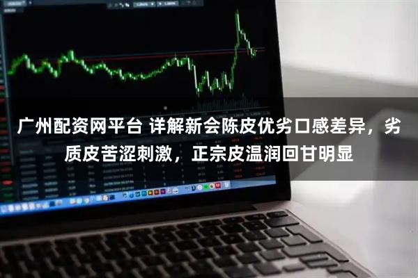 广州配资网平台 详解新会陈皮优劣口感差异，劣质皮苦涩刺激，正宗皮温润回甘明显